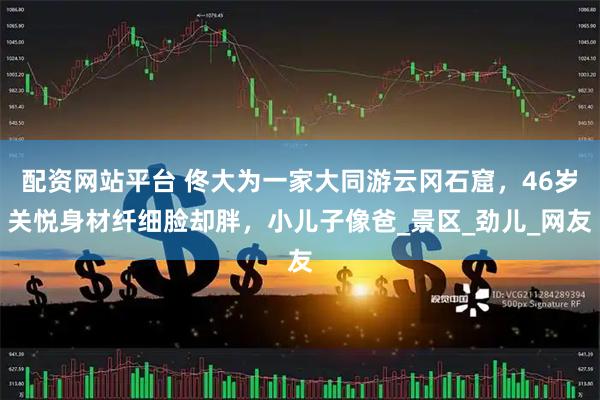 配资网站平台 佟大为一家大同游云冈石窟，46岁关悦身材纤细脸却胖，小儿子像爸_景区_劲儿_网友