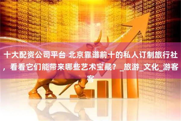 十大配资公司平台 北京靠谱前十的私人订制旅行社，看看它们能带来哪些艺术宝藏？_旅游_文化_游客